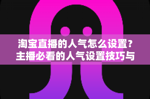 淘宝直播的人气怎么设置?主播必看的人气设置技巧与引流实战指南 淘宝直播的人气怎么设置?主播必看的人气设置技巧与引流实战指南