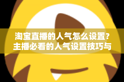 淘宝直播的人气怎么设置？主播必看的人气设置技巧与引流实战指南