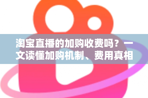 淘宝直播的加购收费吗？一文读懂加购机制、费用真相与运营提升技巧