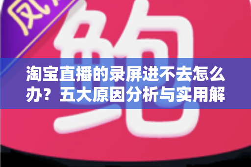 淘宝直播的录屏进不去怎么办？五大原因分析与实用解决方法全攻略