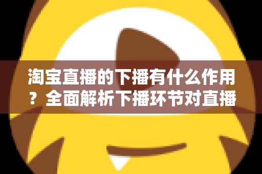 淘宝直播的下播有什么作用？全面解析下播环节对直播间流量、权重与粉丝运营的重要影响