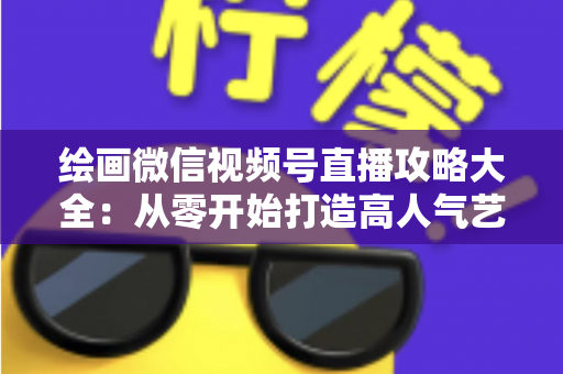 绘画微信视频号直播攻略大全：从零开始打造高人气艺术直播间的完整指南