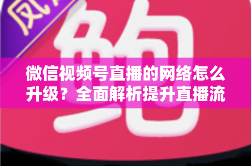 微信视频号直播的网络怎么升级?全面解析提升直播流畅度的实用方法 微信视频号直播的网络怎么升级?全面解析提升直播流畅度的实用方法
