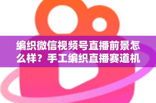 编织微信视频号直播前景怎么样？手工编织直播赛道机遇、变现路径与入局指南全解析