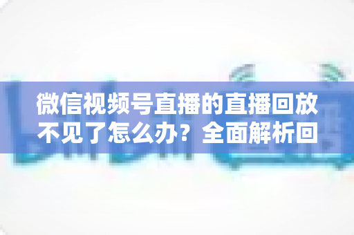 微信视频号直播的直播回放不见了怎么办?全面解析回放丢失原因与找回方法 微信视频号直播的直播回放不见了怎么办?全面解析回放丢失原因与找回方法