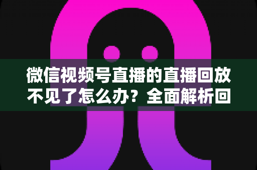 微信视频号直播的直播回放不见了怎么办？全面解析回放丢失原因与找回方法