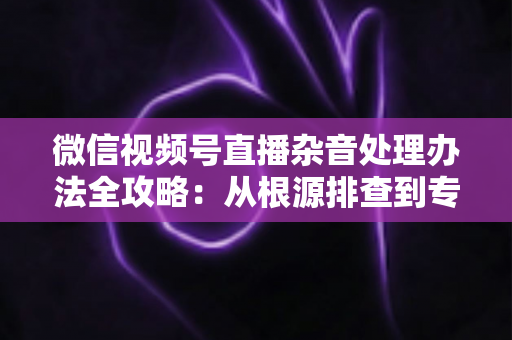 微信视频号直播杂音处理办法全攻略：从根源排查到专业优化，轻松打造纯净高清直播音质
