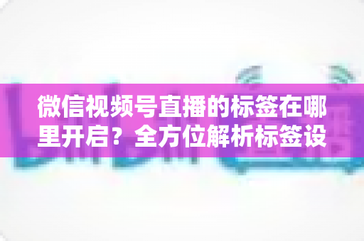 微信视频号直播的标签在哪里开启?全方位解析标签设置方法与流量提升秘诀 微信视频号直播的标签在哪里开启?全方位解析标签设置方法与流量提升秘诀