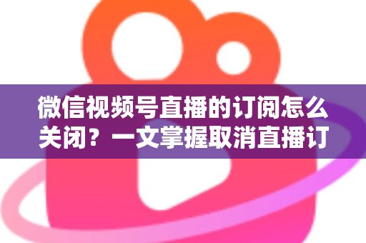微信视频号直播的订阅怎么关闭？一文掌握取消直播订阅与开播提醒的完整实用教程