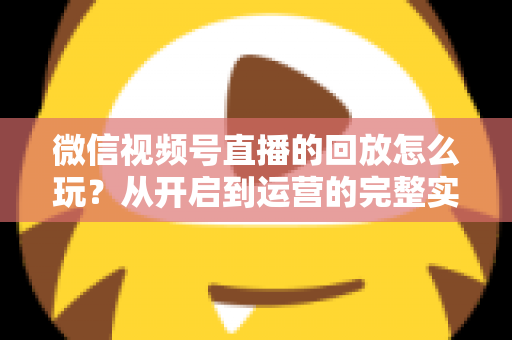 微信视频号直播的回放怎么玩？从开启到运营的完整实操指南