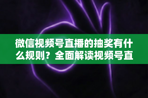 微信视频号直播的抽奖有什么规则？全面解读视频号直播抽奖玩法、参与条件与避坑指南