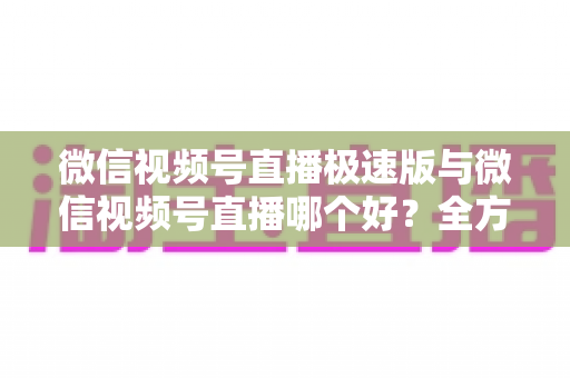 微信视频号直播极速版与微信视频号直播哪个好？全方位深度对比测评帮你找到最佳开播工具