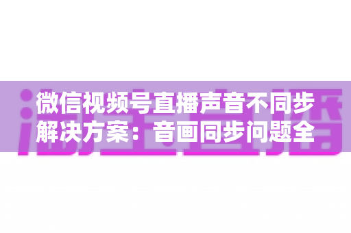 微信视频号直播声音不同步解决方案：音画同步问题全解析与实用修复指南