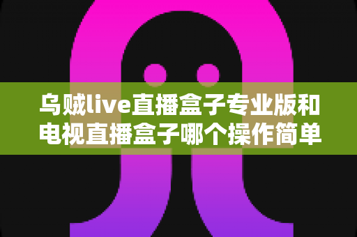 乌贼live直播盒子专业版和电视直播盒子哪个操作简单？新手必读的全面对比与选购指南