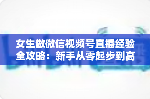 女生做微信视频号直播经验全攻略：新手从零起步到高人气主播的实战心得