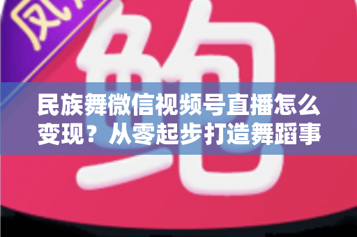 民族舞微信视频号直播怎么变现？从零起步打造舞蹈事业收入增长全攻略