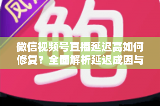 微信视频号直播延迟高如何修复？全面解析延迟成因与高效解决方案指南