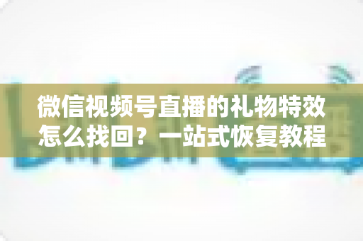 微信视频号直播的礼物特效怎么找回？一站式恢复教程与避坑指南