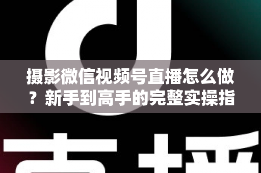 摄影微信视频号直播怎么做？新手到高手的完整实操指南