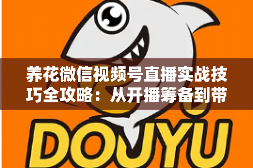 养花微信视频号直播实战技巧全攻略：从开播筹备到带货成交的完整进阶指南
