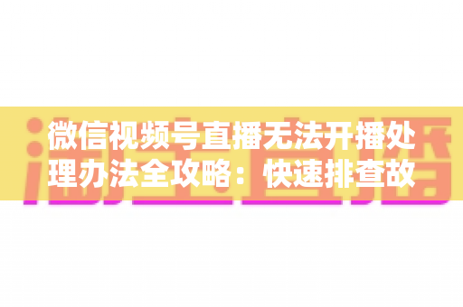 微信视频号直播无法开播处理办法全攻略:快速排查故障与高效恢复直播的实用指南 微信视频号直播无法开播处理办法全攻略:快速排查故障与高效恢复直播的实用指南