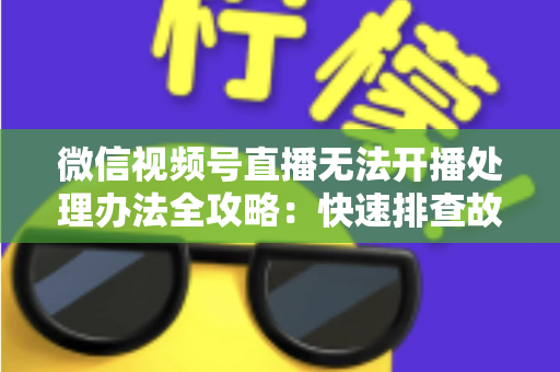 微信视频号直播无法开播处理办法全攻略：快速排查故障与高效恢复直播的实用指南