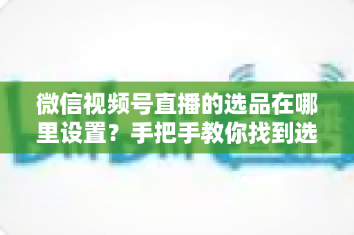 微信视频号直播的选品在哪里设置？手把手教你找到选品入口与全流程设置攻略
