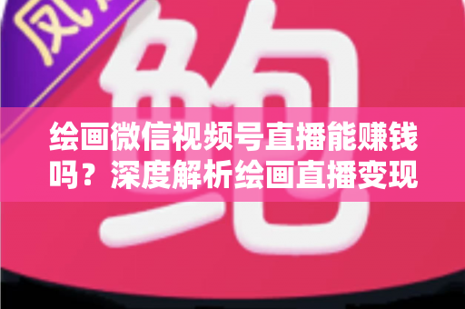 绘画微信视频号直播能赚钱吗？深度解析绘画直播变现渠道与真实收入前景