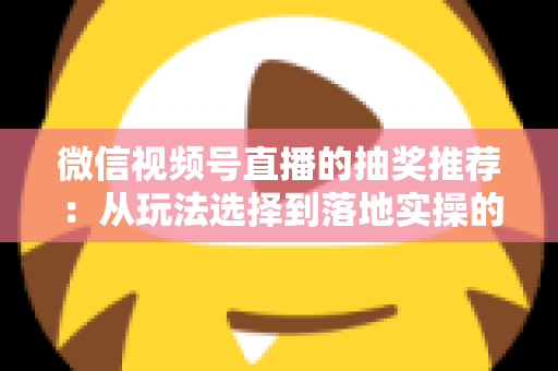 微信视频号直播的抽奖推荐：从玩法选择到落地实操的高转化全攻略