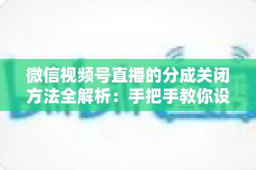 微信视频号直播的分成关闭方法全解析：手把手教你设置步骤与避坑指南