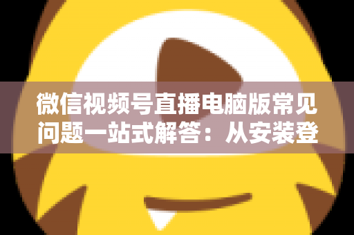 微信视频号直播电脑版常见问题一站式解答：从安装登录到稳定开播的实用避坑指南