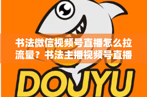 书法微信视频号直播怎么拉流量？书法主播视频号直播引流涨粉全攻略