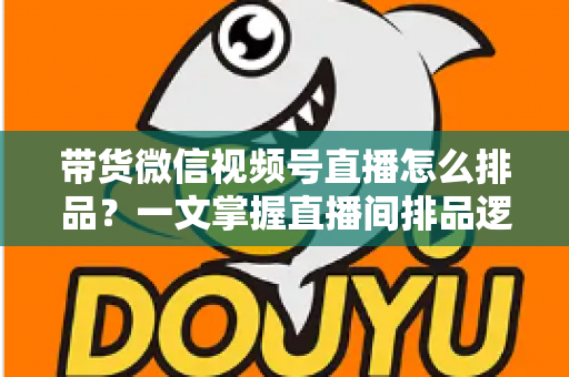 带货微信视频号直播怎么排品？一文掌握直播间排品逻辑、节奏设计与实战技巧