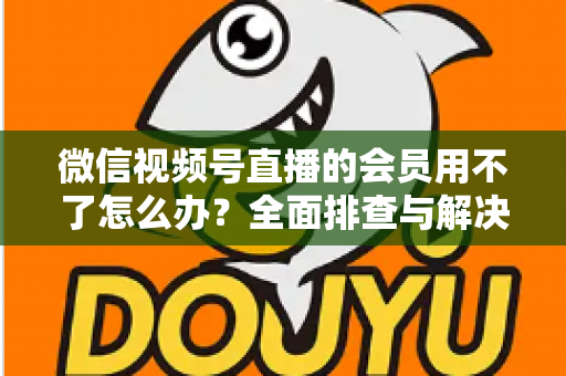 微信视频号直播的会员用不了怎么办？全面排查与解决方案详解指南