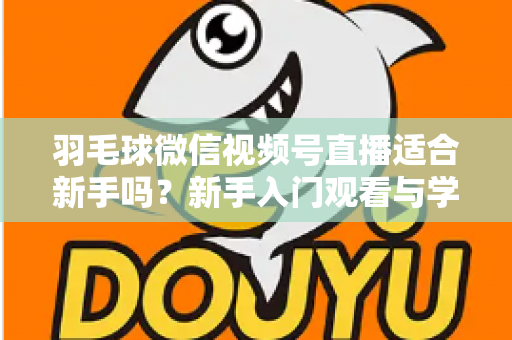 羽毛球微信视频号直播适合新手吗？新手入门观看与学习全攻略