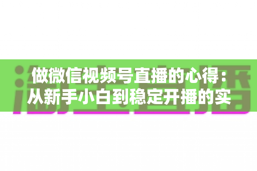 做微信视频号直播的心得：从新手小白到稳定开播的实战经验全解析