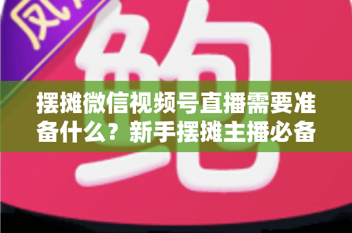 摆摊微信视频号直播需要准备什么?新手摆摊主播必备的完整准备清单与实战指南 摆摊微信视频号直播需要准备什么?新手摆摊主播必备的完整准备清单与实战指南