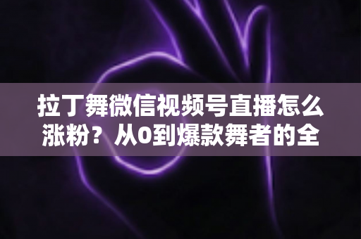 拉丁舞微信视频号直播怎么涨粉？从0到爆款舞者的全流程涨粉实战指南