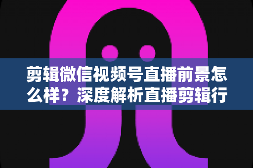 剪辑微信视频号直播前景怎么样?深度解析直播剪辑行业的机遇、技能与变现路径 剪辑微信视频号直播前景怎么样?深度解析直播剪辑行业的机遇、技能与变现路径