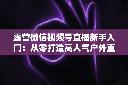 露营微信视频号直播新手入门:从零打造高人气户外直播间的实战指南 露营微信视频号直播新手入门:从零打造高人气户外直播间的实战指南