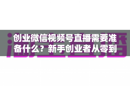 创业微信视频号直播需要准备什么？新手创业者从零到开播的完整准备指南