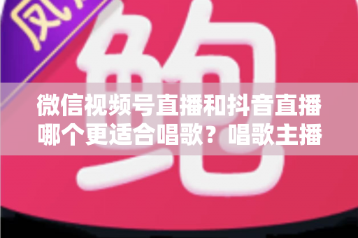 微信视频号直播和抖音直播哪个更适合唱歌？唱歌主播平台选择深度测评指南