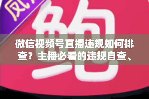 微信视频号直播违规如何排查？主播必看的违规自查、处理与预防全指南
