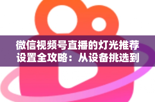 微信视频号直播的灯光推荐设置全攻略：从设备挑选到参数调试，让你的直播间画面高级感拉满