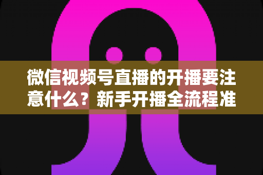 微信视频号直播的开播要注意什么？新手开播全流程准备清单与避坑指南
