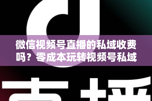 微信视频号直播的私域收费吗？零成本玩转视频号私域流量的完整指南