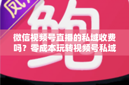 微信视频号直播的私域收费吗？零成本玩转视频号私域流量的完整指南