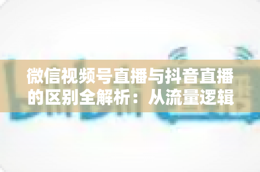 微信视频号直播与抖音直播的区别全解析:从流量逻辑到变现模式,一文帮你选对直播主阵地 微信视频号直播与抖音直播的区别全解析:从流量逻辑到变现模式,一文帮你选对直播主阵地