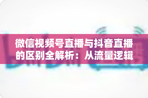 微信视频号直播与抖音直播的区别全解析：从流量逻辑到变现模式，一文帮你选对直播主阵地