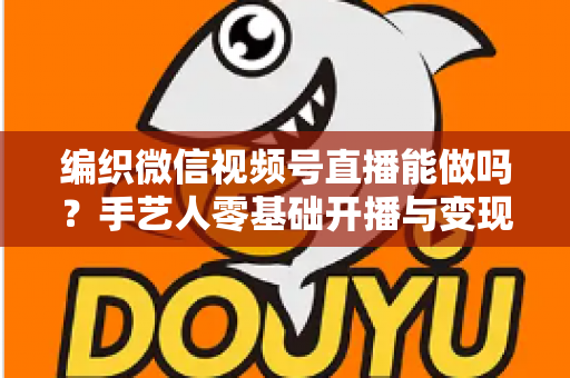 编织微信视频号直播能做吗？手艺人零基础开播与变现全攻略